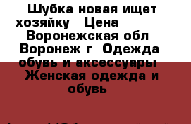 Шубка новая ищет хозяйку › Цена ­ 6 500 - Воронежская обл., Воронеж г. Одежда, обувь и аксессуары » Женская одежда и обувь   